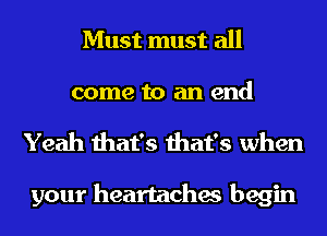 Must must all

come to an end
Yeah that's that's when

your heartaches begin