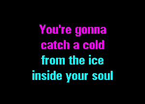 You're gonna
catch a cold

from the ice
inside your soul