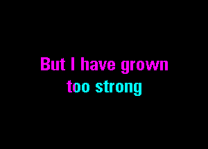 But I have grown

too strong