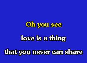 Oh you see

love is a thing

that you never can share