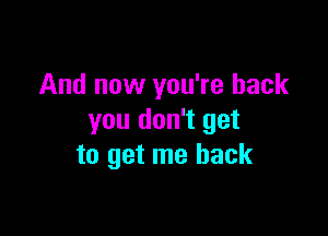 And now you're back

you don't get
to get me back
