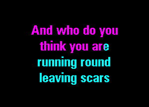And who do you
think you are

running round
leaving scars