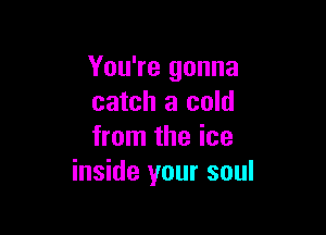 You're gonna
catch a cold

from the ice
inside your soul