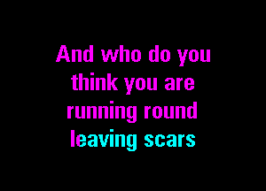 And who do you
think you are

running round
leaving scars