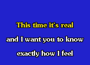 This time it's real
and I want you to know

exactly how I feel