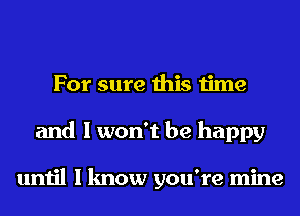 For sure this time
and I won't be happy

until I know you're mine