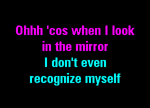 Ohhh 'cos when I look
in the mirror

I don't even
recognize myself