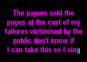 The papers sold the
pages at the cost of my
failures victimised by the
public don't know if
I can take this so I sing