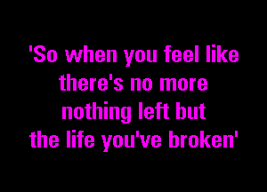 'So when you feel like
there's no more

nothing left but
the life you've hroken'