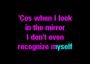 'Cos when I look
in the mirror

I don't even
recognize myself