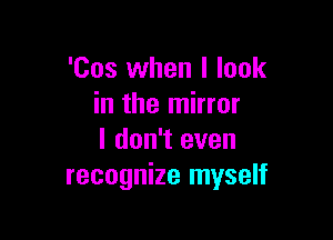 'Cos when I look
in the mirror

I don't even
recognize myself
