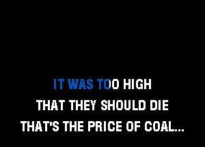 IT WAS T00 HIGH
THAT THEY SHOULD DIE
THAT'S THE PRICE OF COAL...