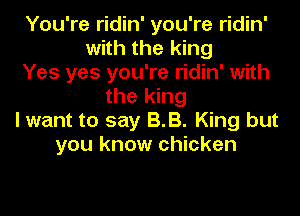 You're ridin' you're ridin'
with the king
Yes yes you're ridin' with
the king
I want to say BB. King but
you know chicken