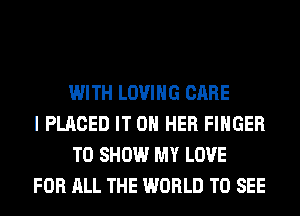 WITH LOVING CARE
I PLACED IT ON HER FINGER
TO SHOW MY LOVE
FOR ALL THE WORLD TO SEE