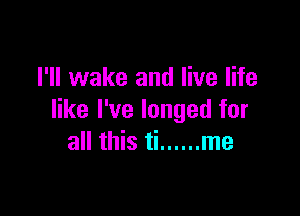 I'll wake and live life

like I've longed for
all this ti ...... me