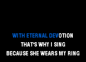 WITH ETERNAL DEVOTIOH
THAT'S WHY I SING
BECAUSE SHE WEARS MY RING