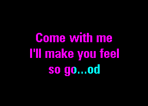 Come with me

I'll make you feel
so go...od