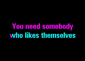 You need somebody

who likes themselves