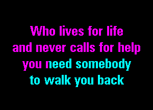 Who lives for life
and never calls for help

you need somebody
to walk you back