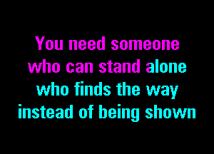 You need someone
who can stand alone
who finds the way
instead of being shown