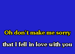 Oh don't make me sorry

that I fell in love with you