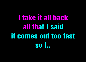 I take it all back
all that I said

it comes out too fast
so l..