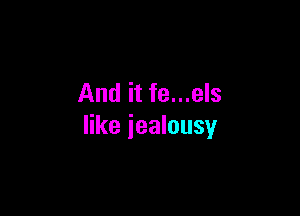 And it fe...els

like jealousy