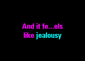 And it fe...els

like jealousy