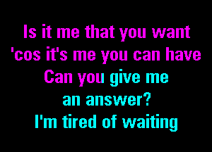 Is it me that you want
'cos it's me you can have
Can you give me
an answer?

I'm tired of waiting