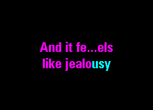 And it fe...els

like jealousy