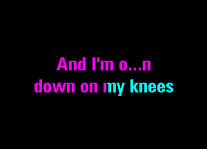 And I'm o...n

down on my knees