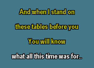 And when I stand on

these tables before you

You will know

what all this time was for..