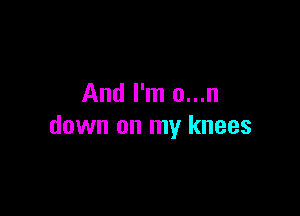 And I'm o...n

down on my knees