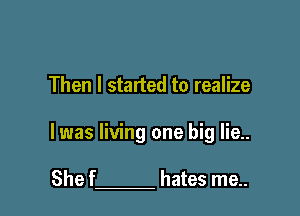 Then I started to realize

I was living one big lie..

She f hates me..
