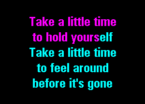 Take a little time
to hold yourself

Take a little time
to feel around
before it's gone