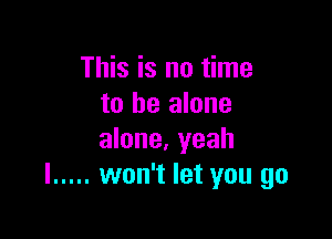 This is no time
to be alone

alone, yeah
I ..... won't let you go