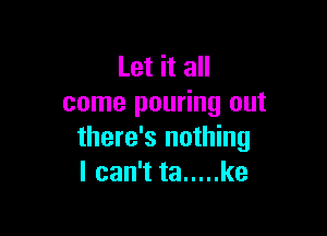 Let it all
come pouring out

there's nothing
I can't ta ..... ke