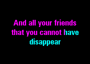 And all your friends

that you cannot have
disappear