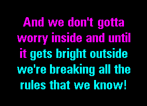 And we don't gotta
worry inside and until
it gets bright outside
we're breaking all the
rules that we know!