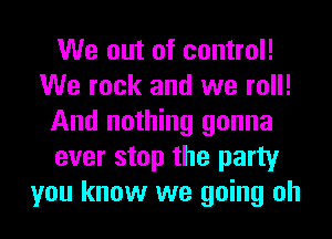 We out of control!
We rock and we roll!
And nothing gonna
ever stop the party
you know we going oh