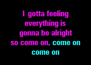 I gotta feeling
everything is

gonna be alright
so come on. come on
come on