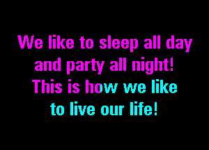 We like to sleep all day
and party all night!

This is how we like
to live our life!