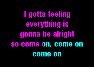 I gotta feeling
everything is

gonna be alright
so come on. come on
come on