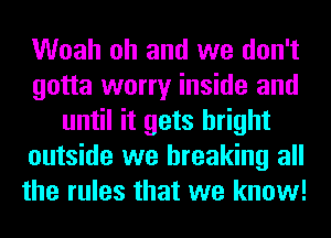 Woah oh and we don't
gotta worry inside and
until it gets bright
outside we breaking all
the rules that we know!