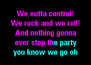 We outta control!
We rock and we roll!
And nothing gonna
ever stop the party
you know we go oh