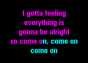 I gotta feeling
everything is

gonna be alright
so come on. come on
come on