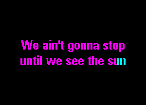 We ain't gonna stop

until we see the sun