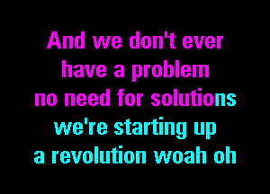 And we don't ever
have a problem
no need for solutions
we're starting up
a revolution woah oh