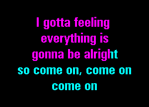 I gotta feeling
everything is

gonna be alright
so come on. come on
come on