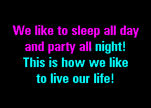 We like to sleep all day
and party all night!

This is how we like
to live our life!